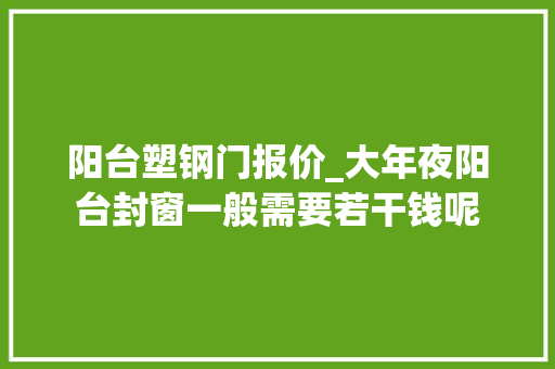 阳台塑钢门报价_大年夜阳台封窗一般需要若干钱呢