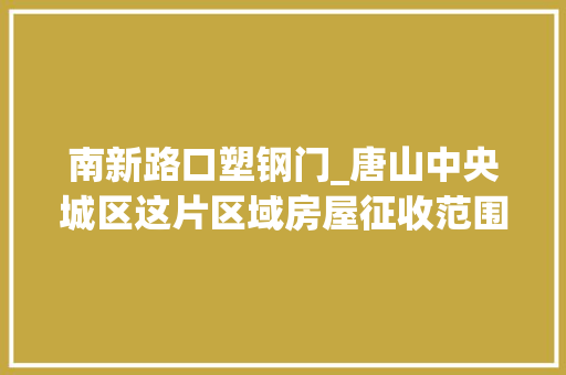 南新路口塑钢门_唐山中央城区这片区域房屋征收范围安置地点有变