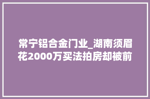 常宁铝合金门业_湖南须眉花2000万买法拍房却被前房主泼洒脏水堵门骚扰