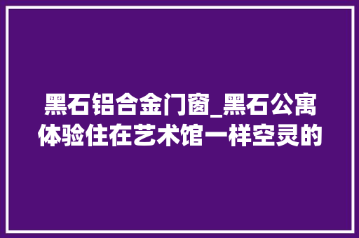 黑石铝合金门窗_黑石公寓体验住在艺术馆一样空灵的家