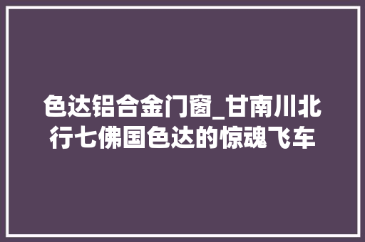 色达铝合金门窗_甘南川北行七佛国色达的惊魂飞车