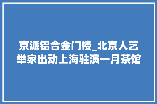 京派铝合金门楼_北京人艺举家出动上海驻演一月茶馆集齐最强声威