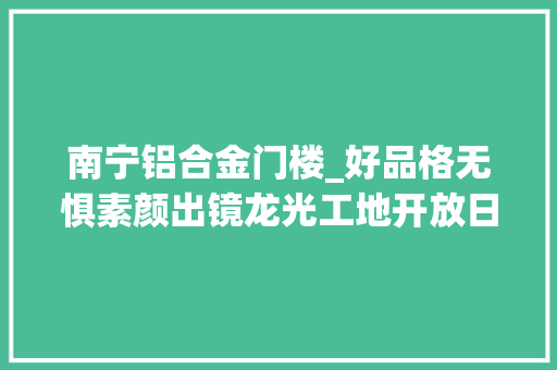 南宁铝合金门楼_好品格无惧素颜出镜龙光工地开放日吸收客户提前检阅