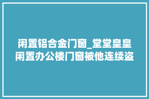 闲置铝合金门窗_堂堂皇皇闲置办公楼门窗被他连续盗拆