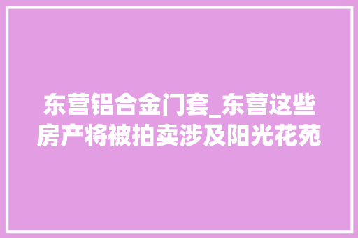 东营铝合金门套_东营这些房产将被拍卖涉及阳光花苑渤海御苑