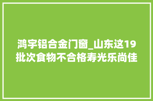 鸿宇铝合金门窗_山东这19批次食物不合格寿光乐尚佳乐家超市邹平统一银座爱客多商贸等上黑榜