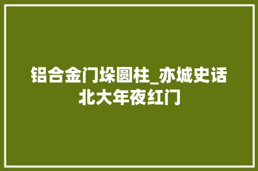 铝合金门垛圆柱_亦城史话北大年夜红门