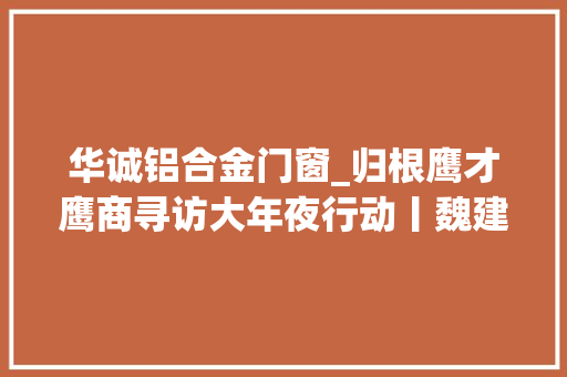华诚铝合金门窗_归根鹰才鹰商寻访大年夜行动丨魏建涛踏扎实实结结实实盖高楼