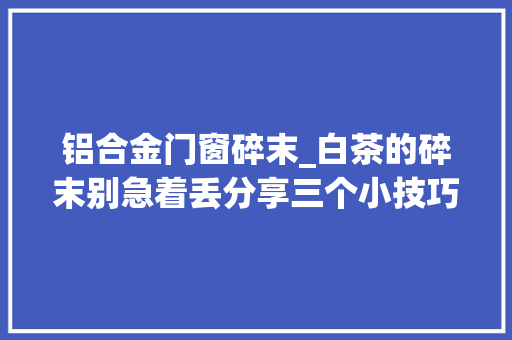 铝合金门窗碎末_白茶的碎末别急着丢分享三个小技巧你可以这样处理