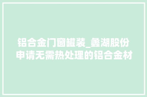 铝合金门窗罐装_蠡湖股份申请无需热处理的铝合金材料专利大年夜大年夜缩短分娩周期提高了分娩与合同交付效率