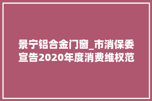 景宁铝合金门窗_市消保委宣告2020年度消费维权范例案例