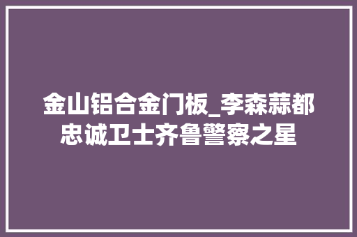 金山铝合金门板_李森蒜都忠诚卫士齐鲁警察之星