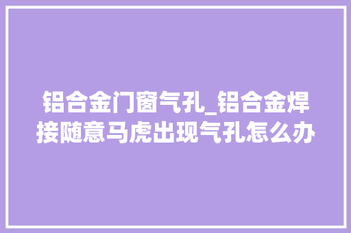 铝合金门窗气孔_铝合金焊接随意马虎出现气孔怎么办看这里
