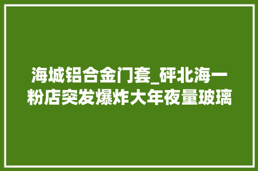 海城铝合金门套_砰北海一粉店突发爆炸大年夜量玻璃碎片被震到路边