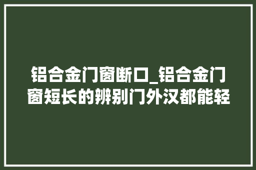 铝合金门窗断口_铝合金门窗短长的辨别门外汉都能轻松分辨 塑钢门