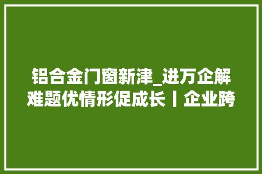 铝合金门窗新津_进万企解难题优情形促成长丨企业跨界转型市场不熟新津组织路桥企业上门验货