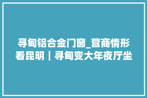 寻甸铝合金门窗_营商情形看昆明｜寻甸变大年夜厅坐等为上门做事