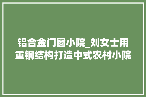 铝合金门窗小院_刘女士用重钢结构打造中式农村小院工人师傅纷纷摄影发同伙圈