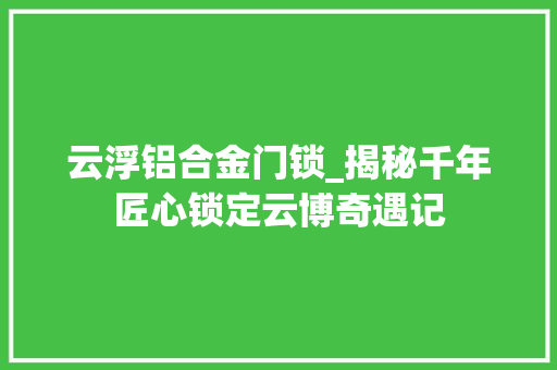 云浮铝合金门锁_揭秘千年匠心锁定云博奇遇记