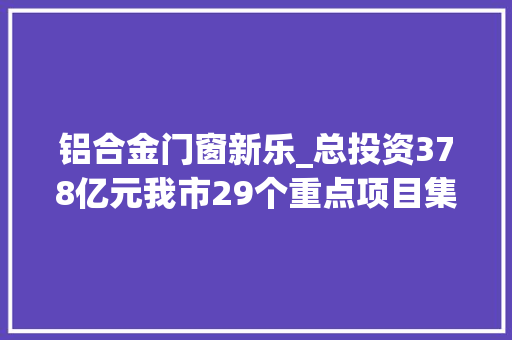 铝合金门窗新乐_总投资378亿元我市29个重点项目集中开工