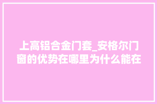 上高铝合金门套_安格尔门窗的优势在哪里为什么能在门窗界里脱颖而出给