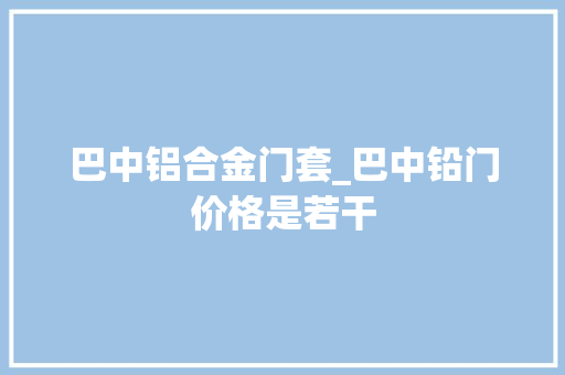 巴中铝合金门套_巴中铅门价格是若干