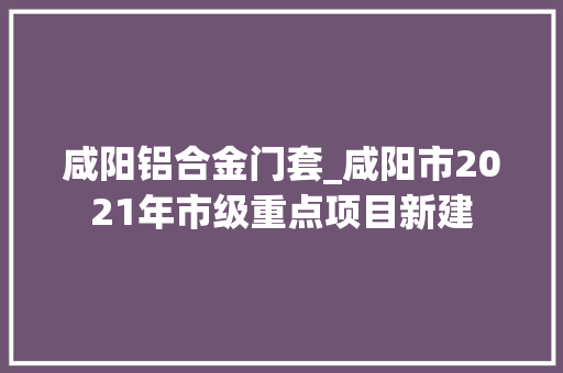 咸阳铝合金门套_咸阳市2021年市级重点项目新建