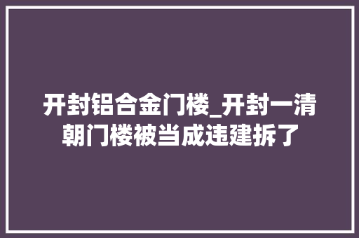 开封铝合金门楼_开封一清朝门楼被当成违建拆了