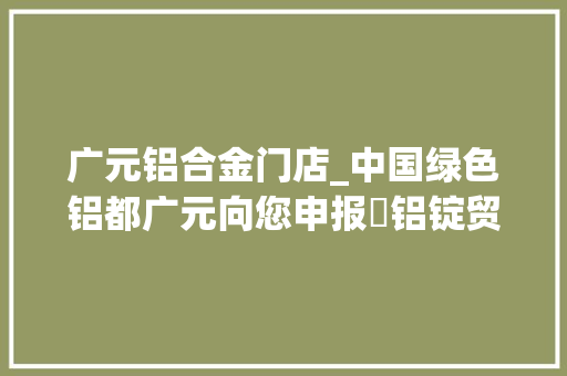 广元铝合金门店_中国绿色铝都广元向您申报⑮铝锭贸易篇｜​选准赛道中国西部广元铝锭贸易中央贸易额超68亿元