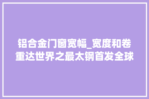 铝合金门窗宽幅_宽度和卷重达世界之最太钢首发全球最宽含镧铁铬铝板材