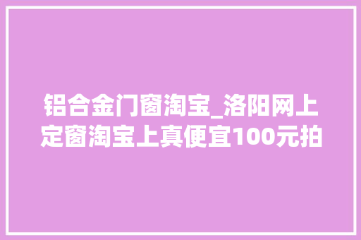 铝合金门窗淘宝_洛阳网上定窗淘宝上真便宜100元拍下之后才创造