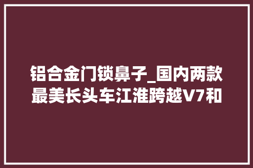 铝合金门锁鼻子_国内两款最美长头车江淮跨越V7和柳汽乘龙T7你最中意哪一款