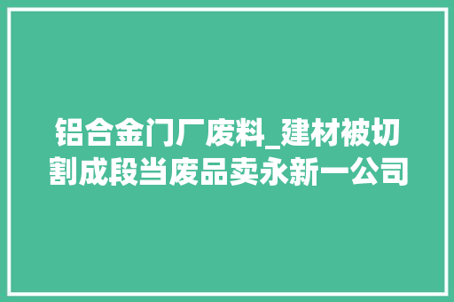 铝合金门厂废料_建材被切割成段当废品卖永新一公司员工监守自盗获刑1年