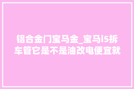 铝合金门宝马金_宝马i5拆车管它是不是油改电便宜就下手
