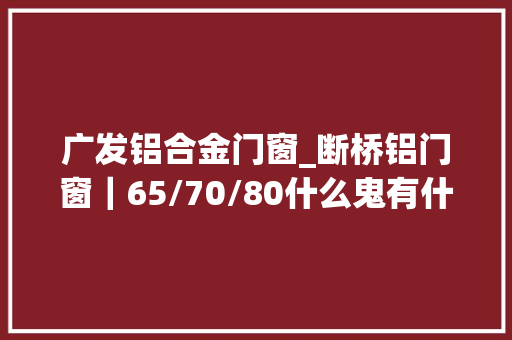广发铝合金门窗_断桥铝门窗｜65/70/80什么鬼有什么差异