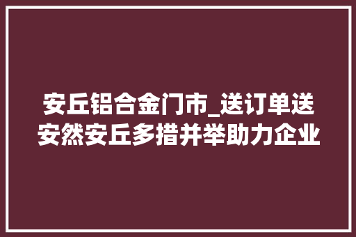 安丘铝合金门市_送订单送安然安丘多措并举助力企业高质量成长