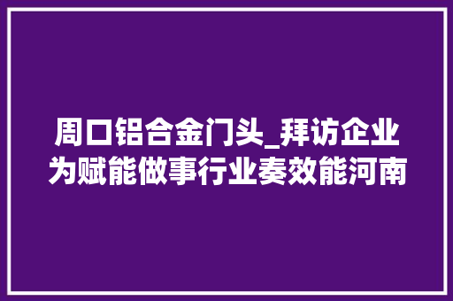 周口铝合金门头_拜访企业为赋能做事行业奏效能河南标协会员拜访做事活动
