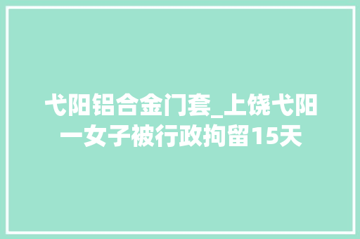 弋阳铝合金门套_上饶弋阳一女子被行政拘留15天