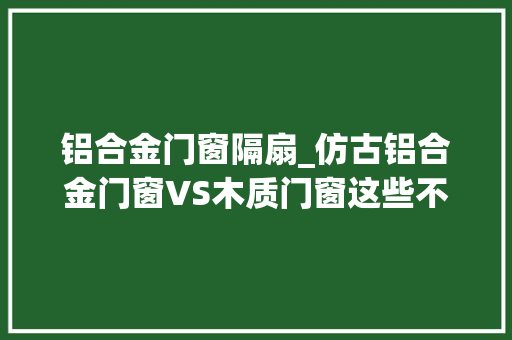 铝合金门窗隔扇_仿古铝合金门窗VS木质门窗这些不合我们值得深究