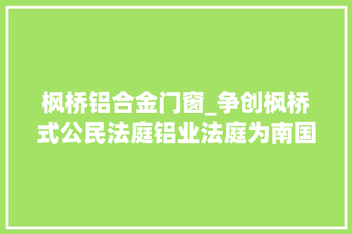 枫桥铝合金门窗_争创枫桥式公民法庭铝业法庭为南国铝都打造法治化营商情形