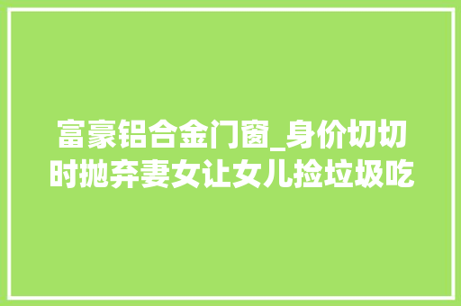 富豪铝合金门窗_身价切切时抛弃妻女让女儿捡垃圾吃晚年败光家产却找妻女赡养