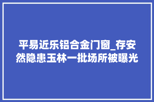 平易近乐铝合金门窗_存安然隐患玉林一批场所被曝光