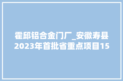 霍邱铝合金门厂_安徽寿县2023年首批省重点项目150项