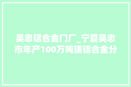吴忠铝合金门厂_宁夏吴忠市年产100万吨镁铝合金分娩项目