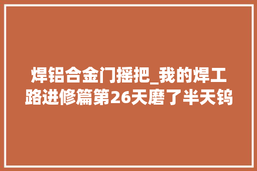 焊铝合金门摇把_我的焊工路进修篇第26天磨了半天钨棒～😂😂😂