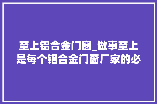 至上铝合金门窗_做事至上是每个铝合金门窗厂家的必修课