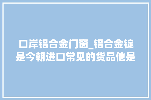 口岸铝合金门窗_铝合金锭是今朝进口常见的货品他是若何操作进口清关的呢