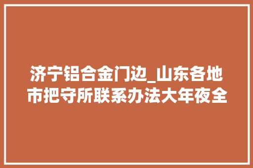 济宁铝合金门边_山东各地市把守所联系办法大年夜全