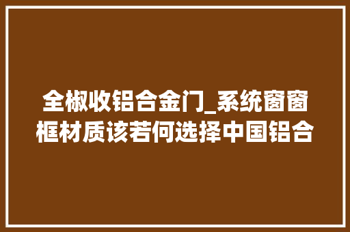 全椒收铝合金门_系统窗窗框材质该若何选择中国铝合金门窗十大年夜品牌全