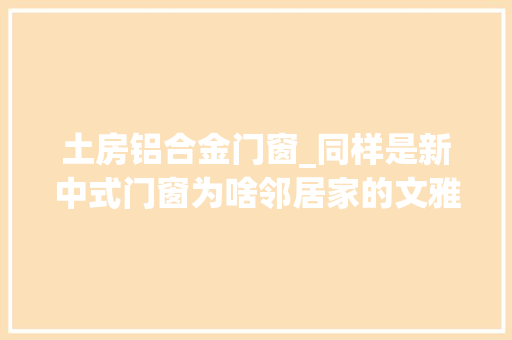 土房铝合金门窗_同样是新中式门窗为啥邻居家的文雅高级我家却是土房子